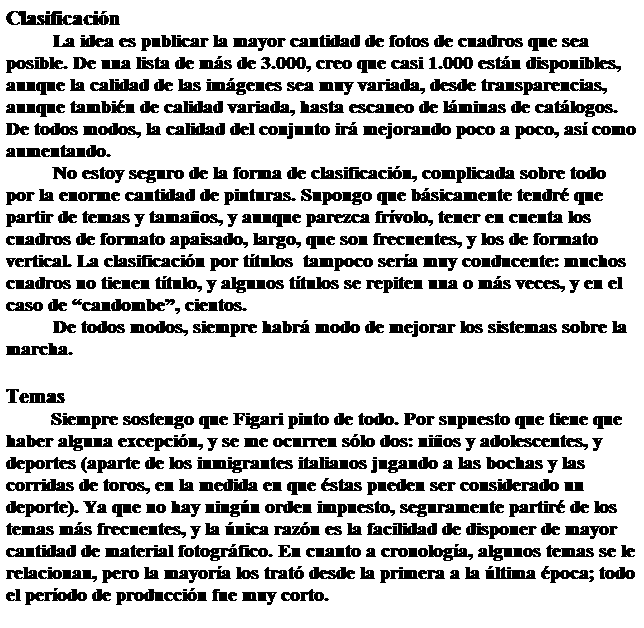 Cuadro de texto: Clasificacin
La idea es publicar la mayor cantidad de fotos de cuadros que sea posible. De una lista de ms de 3.000, creo que casi 1.000 estn disponibles, aunque la calidad de las imgenes sea muy variada, desde transparencias, aunque tambin de calidad variada, hasta escaneo de lminas de catlogos. De todos modos, la calidad del conjunto ir mejorando poco a poco, as como aumentando.
No estoy seguro de la forma de clasificacin, complicada sobre todo por la enorme cantidad de pinturas. Supongo que bsicamente tendr que partir de temas y tamaos, y aunque parezca frvolo, tener en cuenta los cuadros de formato apaisado, largo, que son frecuentes, y los de formato vertical. La clasificacin por ttulos  tampoco sera muy conducente: muchos cuadros no tienen ttulo, y algunos ttulos se repiten una o ms veces, y en el caso de candombe, cientos.
De todos modos, siempre habr modo de mejorar los sistemas sobre la marcha.
 
Temas
         Siempre sostengo que Figari pinto de todo. Por supuesto que tiene que haber alguna excepcin, y se me ocurren slo dos: nios y adolescentes, y deportes (aparte de los inmigrantes italianos jugando a las bochas y las corridas de toros, en la medida en que stas pueden ser considerado un deporte). Ya que no hay ningn orden impuesto, seguramente partir de los temas ms frecuentes, y la nica razn es la facilidad de disponer de mayor cantidad de material fotogrfico. En cuanto a cronologa, algunos temas se le relacionan, pero la mayora los trat desde la primera a la ltima poca; todo el perodo de produccin fue muy corto.
